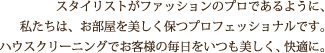 スタイリストがファッションのプロであるように、私たちは、お部屋を美しく保つプロフェッショナルです。ハウスクリーニングでお客様の毎日をいつも美しく、快適に。